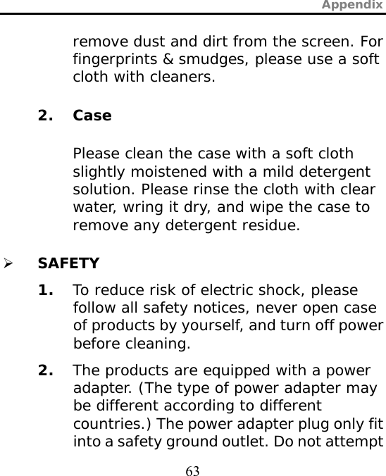 Appendix  63 remove dust and dirt from the screen. For fingerprints &amp; smudges, please use a soft cloth with cleaners. 2. Case Please clean the case with a soft cloth slightly moistened with a mild detergent solution. Please rinse the cloth with clear water, wring it dry, and wipe the case to remove any detergent residue. ¾ SAFETY 1. To reduce risk of electric shock, please follow all safety notices, never open case of products by yourself, and turn off power before cleaning. 2. The products are equipped with a power adapter. (The type of power adapter may be different according to different countries.) The power adapter plug only fit into a safety ground outlet. Do not attempt 