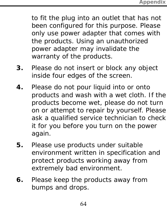 Appendix  64 to fit the plug into an outlet that has not been configured for this purpose. Please only use power adapter that comes with the products. Using an unauthorized power adapter may invalidate the warranty of the products. 3. Please do not insert or block any object inside four edges of the screen. 4. Please do not pour liquid into or onto products and wash with a wet cloth. If the products become wet, please do not turn on or attempt to repair by yourself. Please ask a qualified service technician to check it for you before you turn on the power again. 5. Please use products under suitable environment written in specification and protect products working away from extremely bad environment. 6. Please keep the products away from bumps and drops. 