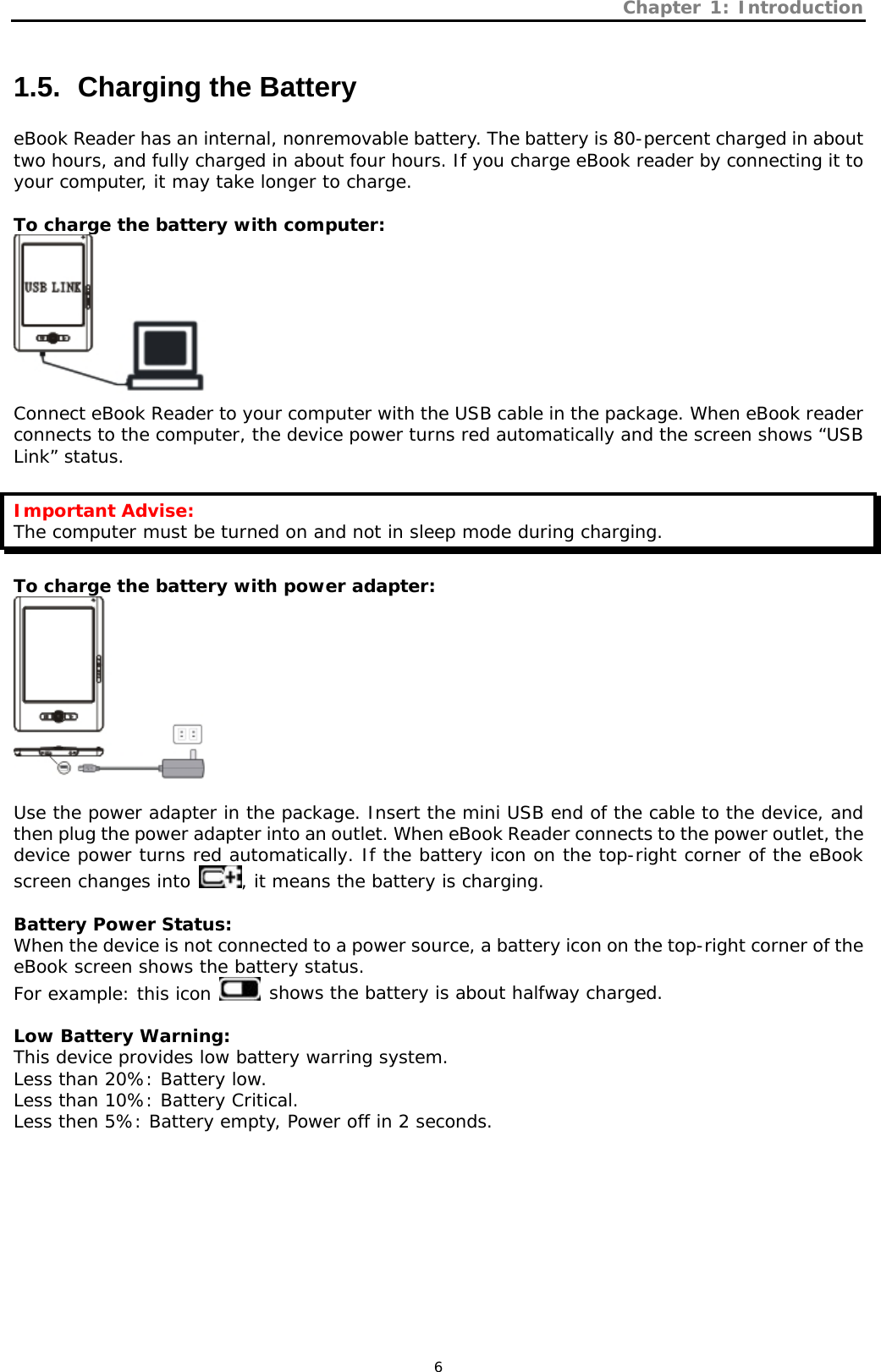 Chapter 1: Introduction   6 1.5.   Charging the Battery eBook Reader has an internal, nonremovable battery. The battery is 80-percent charged in about two hours, and fully charged in about four hours. If you charge eBook reader by connecting it to your computer, it may take longer to charge.   To charge the battery with computer:  Connect eBook Reader to your computer with the USB cable in the package. When eBook reader connects to the computer, the device power turns red automatically and the screen shows “USB Link” status.   Important Advise: The computer must be turned on and not in sleep mode during charging.  To charge the battery with power adapter:   Use the power adapter in the package. Insert the mini USB end of the cable to the device, and then plug the power adapter into an outlet. When eBook Reader connects to the power outlet, the device power turns red automatically. If the battery icon on the top-right corner of the eBook screen changes into  , it means the battery is charging.  Battery Power Status: When the device is not connected to a power source, a battery icon on the top-right corner of the eBook screen shows the battery status. For example: this icon   shows the battery is about halfway charged.   Low Battery Warning: This device provides low battery warring system. Less than 20%: Battery low. Less than 10%: Battery Critical. Less then 5%: Battery empty, Power off in 2 seconds.   