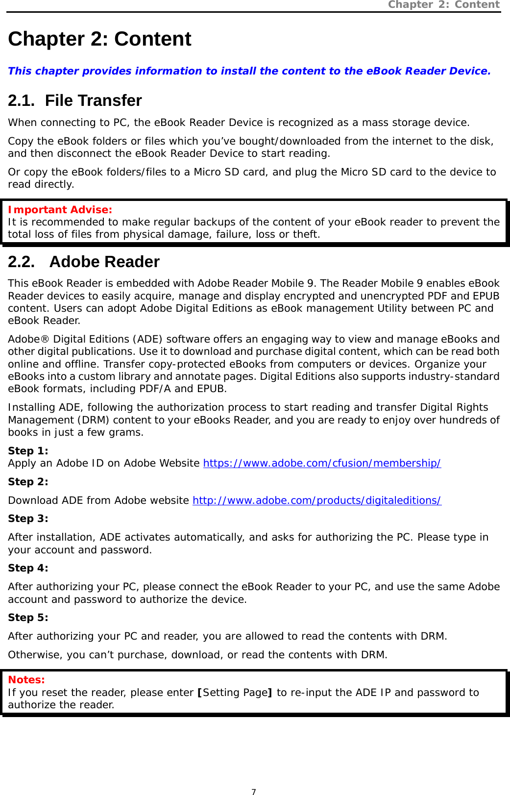 Chapter 2: Content   7 Chapter 2: Content This chapter provides information to install the content to the eBook Reader Device.   2.1.   File  Transfer When connecting to PC, the eBook Reader Device is recognized as a mass storage device.  Copy the eBook folders or files which you’ve bought/downloaded from the internet to the disk, and then disconnect the eBook Reader Device to start reading.  Or copy the eBook folders/files to a Micro SD card, and plug the Micro SD card to the device to read directly. Important Advise: It is recommended to make regular backups of the content of your eBook reader to prevent the total loss of files from physical damage, failure, loss or theft.  2.2.  Adobe Reader This eBook Reader is embedded with Adobe Reader Mobile 9. The Reader Mobile 9 enables eBook Reader devices to easily acquire, manage and display encrypted and unencrypted PDF and EPUB content. Users can adopt Adobe Digital Editions as eBook management Utility between PC and eBook Reader.   Adobe® Digital Editions (ADE) software offers an engaging way to view and manage eBooks and other digital publications. Use it to download and purchase digital content, which can be read both online and offline. Transfer copy-protected eBooks from computers or devices. Organize your eBooks into a custom library and annotate pages. Digital Editions also supports industry-standard eBook formats, including PDF/A and EPUB. Installing ADE, following the authorization process to start reading and transfer Digital Rights Management (DRM) content to your eBooks Reader, and you are ready to enjoy over hundreds of books in just a few grams. Step 1: Apply an Adobe ID on Adobe Website https://www.adobe.com/cfusion/membership/ Step 2: Download ADE from Adobe website http://www.adobe.com/products/digitaleditions/ Step 3: After installation, ADE activates automatically, and asks for authorizing the PC. Please type in your account and password. Step 4: After authorizing your PC, please connect the eBook Reader to your PC, and use the same Adobe account and password to authorize the device. Step 5: After authorizing your PC and reader, you are allowed to read the contents with DRM. Otherwise, you can’t purchase, download, or read the contents with DRM.  Notes: If you reset the reader, please enter [Setting Page] to re-input the ADE IP and password to authorize the reader.  