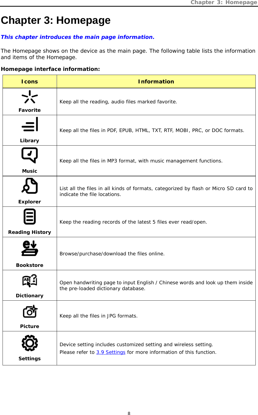 Chapter 3: Homepage   8 Chapter 3: Homepage This chapter introduces the main page information.  The Homepage shows on the device as the main page. The following table lists the information and items of the Homepage.  Homepage interface information: Icons Information Favorite Keep all the reading, audio files marked favorite. LibraryKeep all the files in PDF, EPUB, HTML, TXT, RTF, MOBI, PRC, or DOC formats.  Music Keep all the files in MP3 format, with music management functions.  Explorer List all the files in all kinds of formats, categorized by flash or Micro SD card to indicate the file locations.  Reading History Keep the reading records of the latest 5 files ever read/open.  Bookstore Browse/purchase/download the files online.  Dictionary Open handwriting page to input English / Chinese words and look up them inside the pre-loaded dictionary database.  Picture Keep all the files in JPG formats.  Settings Device setting includes customized setting and wireless setting. Please refer to 3.9 Settings for more information of this function. 