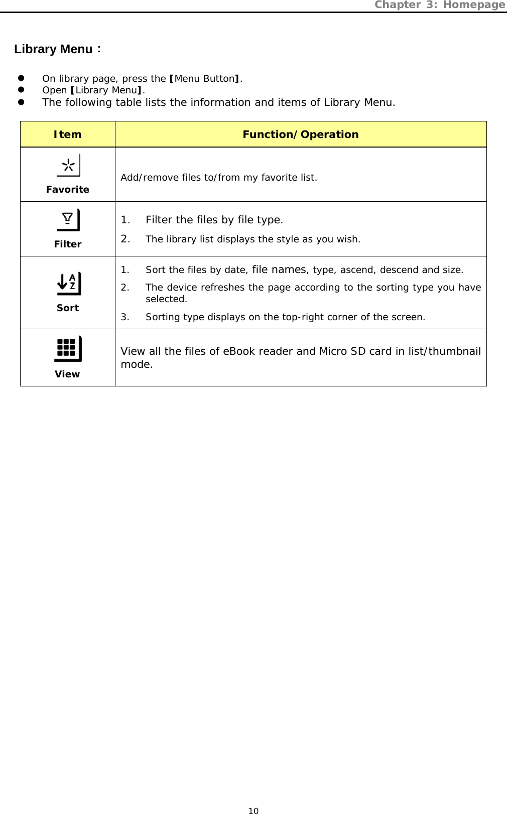 Chapter 3: Homepage   10 Library Menu： z On library page, press the [Menu Button]. z Open [Library Menu]. z The following table lists the information and items of Library Menu.  Item  Function/Operation   Favorite Add/remove files to/from my favorite list.  Filter 1. Filter the files by file type. 2. The library list displays the style as you wish.  Sort 1. Sort the files by date, file names, type, ascend, descend and size. 2. The device refreshes the page according to the sorting type you have selected. 3. Sorting type displays on the top-right corner of the screen.  View View all the files of eBook reader and Micro SD card in list/thumbnail mode. 