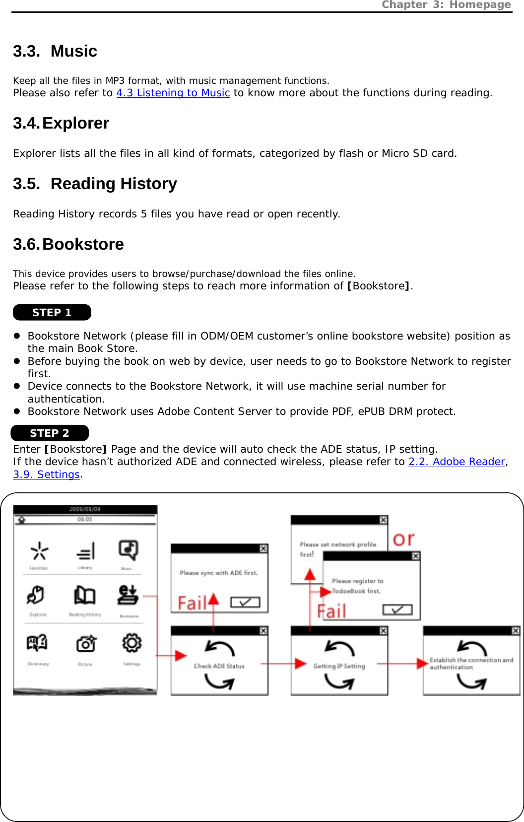 Chapter 3: Homepage   11 3.3.   Music Keep all the files in MP3 format, with music management functions. Please also refer to 4.3 Listening to Music to know more about the functions during reading. 3.4. Explorer Explorer lists all the files in all kind of formats, categorized by flash or Micro SD card. 3.5.   Reading  History Reading History records 5 files you have read or open recently. 3.6. Bookstore This device provides users to browse/purchase/download the files online.  Please refer to the following steps to reach more information of [Bookstore].    z Bookstore Network (please fill in ODM/OEM customer’s online bookstore website) position as the main Book Store. z Before buying the book on web by device, user needs to go to Bookstore Network to register first. z Device connects to the Bookstore Network, it will use machine serial number for authentication. z Bookstore Network uses Adobe Content Server to provide PDF, ePUB DRM protect.   Enter [Bookstore] Page and the device will auto check the ADE status, IP setting. If the device hasn’t authorized ADE and connected wireless, please refer to 2.2. Adobe Reader, 3.9. Settings.        STEP 1 STEP 2 