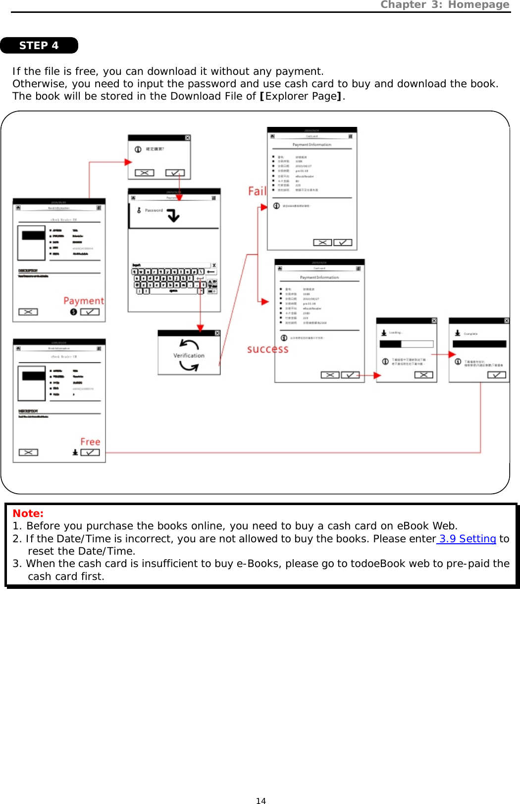 Chapter 3: Homepage   14    If the file is free, you can download it without any payment.  Otherwise, you need to input the password and use cash card to buy and download the book. The book will be stored in the Download File of [Explorer Page].       Note: 1. Before you purchase the books online, you need to buy a cash card on eBook Web.  2. If the Date/Time is incorrect, you are not allowed to buy the books. Please enter 3.9 Setting to reset the Date/Time. 3. When the cash card is insufficient to buy e-Books, please go to todoeBook web to pre-paid the cash card first.   STEP 4 