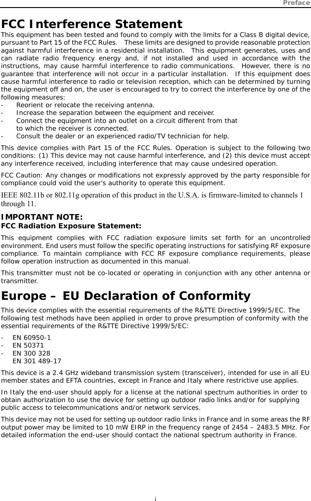 Preface  i  FCC Interference Statement This equipment has been tested and found to comply with the limits for a Class B digital device, pursuant to Part 15 of the FCC Rules.    These limits are designed to provide reasonable protection against harmful interference in a residential installation.  This equipment generates, uses and can radiate radio frequency energy and, if not installed and used in accordance with the instructions, may cause harmful interference to radio communications.  However, there is no guarantee that interference will not occur in a particular installation.  If this equipment does cause harmful interference to radio or television reception, which can be determined by turning the equipment off and on, the user is encouraged to try to correct the interference by one of the following measures: -  Reorient or relocate the receiving antenna. -  Increase the separation between the equipment and receiver. -  Connect the equipment into an outlet on a circuit different from that to which the receiver is connected. -  Consult the dealer or an experienced radio/TV technician for help. This device complies with Part 15 of the FCC Rules. Operation is subject to the following two conditions: (1) This device may not cause harmful interference, and (2) this device must accept any interference received, including interference that may cause undesired operation. FCC Caution: Any changes or modifications not expressly approved by the party responsible for compliance could void the user&apos;s authority to operate this equipment. IEEE 802.11b or 802.11g operation of this product in the U.S.A. is firmware-limited to channels 1 through 11. IMPORTANT NOTE: FCC Radiation Exposure Statement: This equipment complies with FCC radiation exposure limits set forth for an uncontrolled environment. End users must follow the specific operating instructions for satisfying RF exposure compliance. To maintain compliance with FCC RF exposure compliance requirements, please follow operation instruction as documented in this manual. This transmitter must not be co-located or operating in conjunction with any other antenna or transmitter. Europe – EU Declaration of Conformity This device complies with the essential requirements of the R&amp;TTE Directive 1999/5/EC. The following test methods have been applied in order to prove presumption of conformity with the essential requirements of the R&amp;TTE Directive 1999/5/EC: - EN 60950-1 - EN 50371 - EN 300 328 EN 301 489-17  This device is a 2.4 GHz wideband transmission system (transceiver), intended for use in all EU member states and EFTA countries, except in France and Italy where restrictive use applies. In Italy the end-user should apply for a license at the national spectrum authorities in order to obtain authorization to use the device for setting up outdoor radio links and/or for supplying public access to telecommunications and/or network services. This device may not be used for setting up outdoor radio links in France and in some areas the RF output power may be limited to 10 mW EIRP in the frequency range of 2454 – 2483.5 MHz. For detailed information the end-user should contact the national spectrum authority in France.  