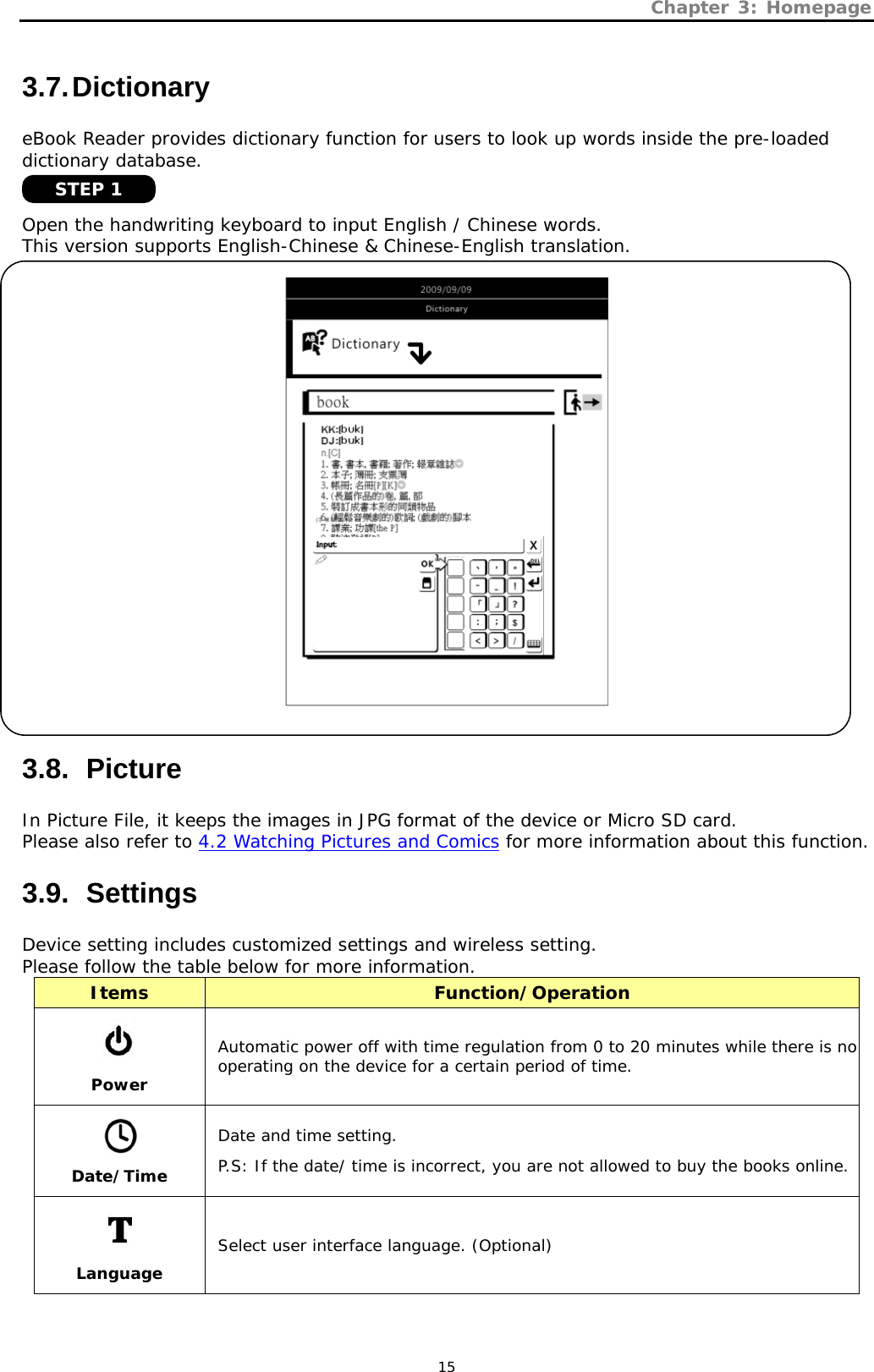 Chapter 3: Homepage   15 3.7. Dictionary eBook Reader provides dictionary function for users to look up words inside the pre-loaded dictionary database.   Open the handwriting keyboard to input English / Chinese words.  This version supports English-Chinese &amp; Chinese-English translation.    3.8.   Picture In Picture File, it keeps the images in JPG format of the device or Micro SD card.  Please also refer to 4.2 Watching Pictures and Comics for more information about this function. 3.9.   Settings Device setting includes customized settings and wireless setting.  Please follow the table below for more information. Items  Function/Operation  Power Automatic power off with time regulation from 0 to 20 minutes while there is no operating on the device for a certain period of time.  Date/Time Date and time setting. P.S: If the date/ time is incorrect, you are not allowed to buy the books online.  Language Select user interface language. (Optional) STEP 1 