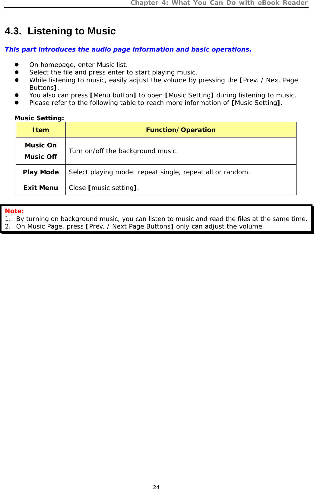 Chapter 4: What You Can Do with eBook Reader   24 4.3.   Listening to Music This part introduces the audio page information and basic operations.  z On homepage, enter Music list.  z Select the file and press enter to start playing music. z While listening to music, easily adjust the volume by pressing the [Prev. / Next Page Buttons]. z You also can press [Menu button] to open [Music Setting] during listening to music. z Please refer to the following table to reach more information of [Music Setting].  Music Setting: Item  Function/Operation Music On Music Off Turn on/off the background music. Play Mode  Select playing mode: repeat single, repeat all or random. Exit Menu  Close [music setting].  Note: 1. By turning on background music, you can listen to music and read the files at the same time. 2. On Music Page, press [Prev. / Next Page Buttons] only can adjust the volume. 