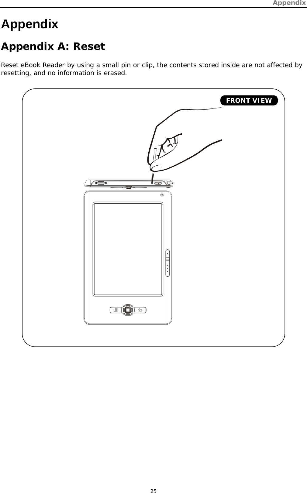 Appendix   25 Appendix  Appendix A: Reset Reset eBook Reader by using a small pin or clip, the contents stored inside are not affected by resetting, and no information is erased.         FRONT VIEW 