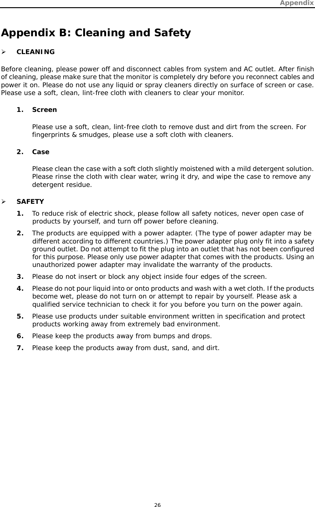 Appendix   26 Appendix B: Cleaning and Safety ¾ CLEANING Before cleaning, please power off and disconnect cables from system and AC outlet. After finish of cleaning, please make sure that the monitor is completely dry before you reconnect cables and power it on. Please do not use any liquid or spray cleaners directly on surface of screen or case. Please use a soft, clean, lint-free cloth with cleaners to clear your monitor. 1. Screen Please use a soft, clean, lint-free cloth to remove dust and dirt from the screen. For fingerprints &amp; smudges, please use a soft cloth with cleaners. 2. Case Please clean the case with a soft cloth slightly moistened with a mild detergent solution. Please rinse the cloth with clear water, wring it dry, and wipe the case to remove any detergent residue. ¾ SAFETY 1. To reduce risk of electric shock, please follow all safety notices, never open case of products by yourself, and turn off power before cleaning. 2. The products are equipped with a power adapter. (The type of power adapter may be different according to different countries.) The power adapter plug only fit into a safety ground outlet. Do not attempt to fit the plug into an outlet that has not been configured for this purpose. Please only use power adapter that comes with the products. Using an unauthorized power adapter may invalidate the warranty of the products. 3. Please do not insert or block any object inside four edges of the screen. 4. Please do not pour liquid into or onto products and wash with a wet cloth. If the products become wet, please do not turn on or attempt to repair by yourself. Please ask a qualified service technician to check it for you before you turn on the power again. 5. Please use products under suitable environment written in specification and protect products working away from extremely bad environment. 6. Please keep the products away from bumps and drops. 7. Please keep the products away from dust, sand, and dirt. 