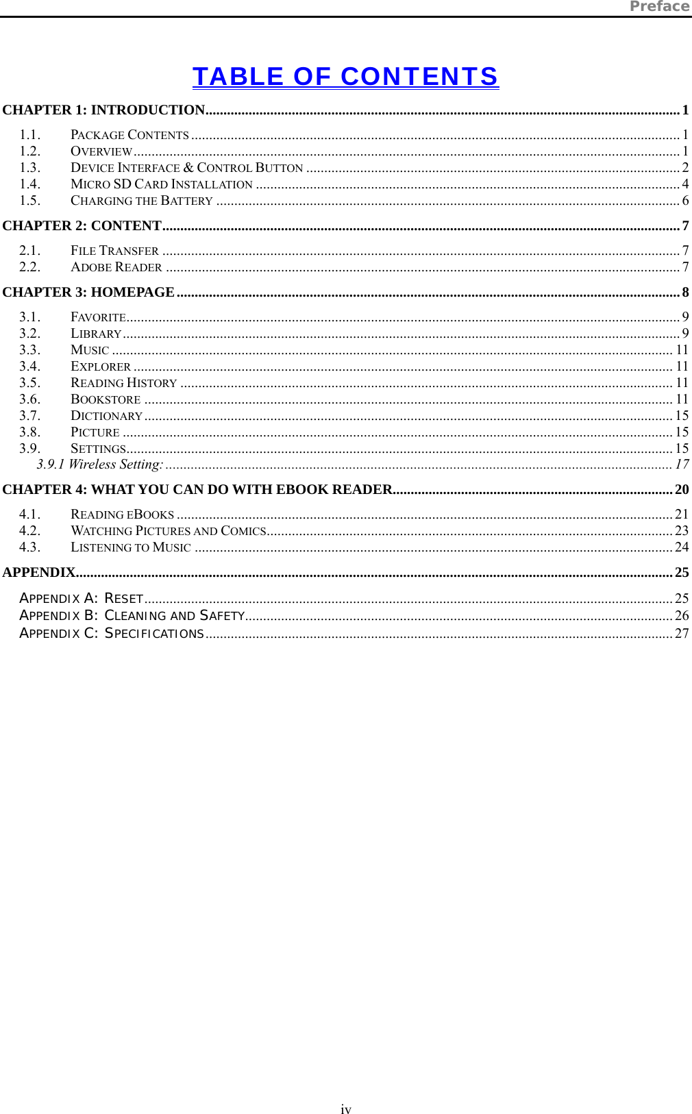 Preface  iv   TABLE OF CONTENTS CHAPTER 1: INTRODUCTION....................................................................................................................................1 1.1. PACKAGE CONTENTS ........................................................................................................................................ 1 1.2. OVERVIEW........................................................................................................................................................ 1 1.3. DEVICE INTERFACE &amp; CONTROL BUTTON ........................................................................................................ 2 1.4. MICRO SD CARD INSTALLATION ...................................................................................................................... 4 1.5. CHARGING THE BATTERY ................................................................................................................................. 6 CHAPTER 2: CONTENT................................................................................................................................................7 2.1. FILE TRANSFER ................................................................................................................................................ 7 2.2. ADOBE READER ............................................................................................................................................... 7 CHAPTER 3: HOMEPAGE............................................................................................................................................8 3.1. FAVORITE.......................................................................................................................................................... 9 3.2. LIBRARY........................................................................................................................................................... 9 3.3. MUSIC ............................................................................................................................................................ 11 3.4. EXPLORER ...................................................................................................................................................... 11 3.5. READING HISTORY ......................................................................................................................................... 11 3.6. BOOKSTORE ................................................................................................................................................... 11 3.7. DICTIONARY................................................................................................................................................... 15 3.8. PICTURE ......................................................................................................................................................... 15 3.9. SETTINGS........................................................................................................................................................ 15 3.9.1 Wireless Setting: ............................................................................................................................................. 17 CHAPTER 4: WHAT YOU CAN DO WITH EBOOK READER..............................................................................20 4.1. READING EBOOKS .......................................................................................................................................... 21 4.2. WATCHING PICTURES AND COMICS................................................................................................................. 23 4.3. LISTENING TO MUSIC ..................................................................................................................................... 24 APPENDIX......................................................................................................................................................................25 APPENDIX A: RESET................................................................................................................................................... 25 APPENDIX B: CLEANING AND SAFETY....................................................................................................................... 26 APPENDIX C: SPECIFICATIONS.................................................................................................................................. 27  