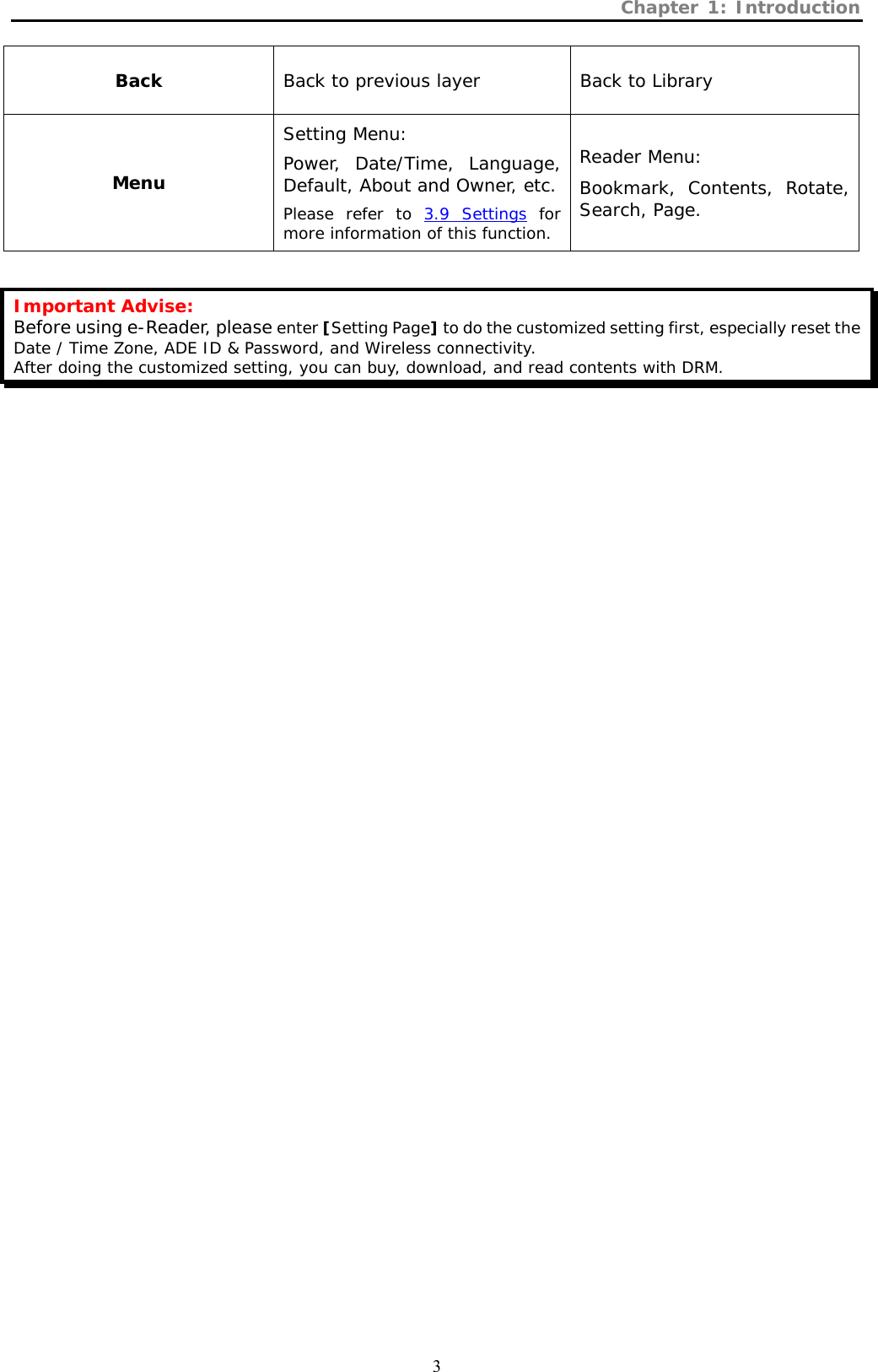 Chapter 1: Introduction  3 Back  Back to previous layer  Back to Library Menu Setting Menu:  Power, Date/Time, Language, Default, About and Owner, etc. Please refer to 3.9 Settings for more information of this function. Reader Menu: Bookmark, Contents, Rotate, Search, Page.  Important Advise: Before using e-Reader, please enter [Setting Page] to do the customized setting first, especially reset the Date / Time Zone, ADE ID &amp; Password, and Wireless connectivity.  After doing the customized setting, you can buy, download, and read contents with DRM.    