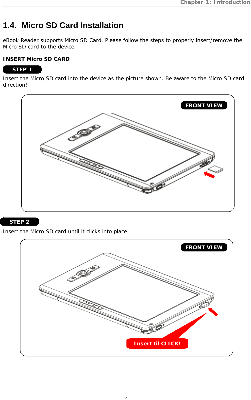 Chapter 1: Introduction  4 1.4.   Micro SD Card Installation eBook Reader supports Micro SD Card. Please follow the steps to properly insert/remove the Micro SD card to the device.  INSERT Micro SD CARD   Insert the Micro SD card into the device as the picture shown. Be aware to the Micro SD card direction!          \  Insert the Micro SD card until it clicks into place.     FRONT VIEW FRONT VIEW Insert til CLICK! STEP 1 STEP 2 