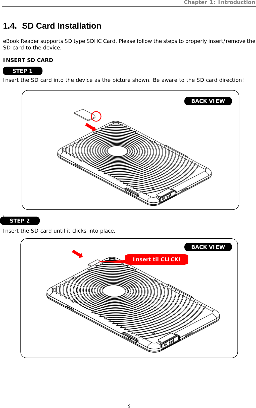 Chapter 1: Introduction  5 1.4.   SD Card Installation eBook Reader supports SD type SDHC Card. Please follow the steps to properly insert/remove the SD card to the device.  INSERT SD CARD   Insert the SD card into the device as the picture shown. Be aware to the SD card direction!        \  Insert the SD card until it clicks into place.     BACK VIEW BACK VIEW Insert til CLICK! STEP 1 STEP 2 