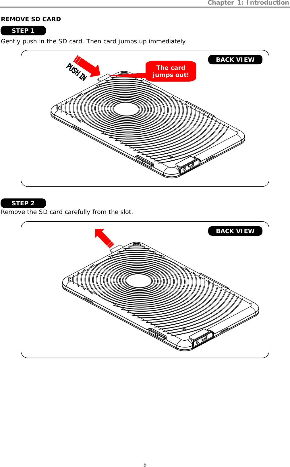 Chapter 1: Introduction  6 REMOVE SD CARD   Gently push in the SD card. Then card jumps up immediately         Remove the SD card carefully from the slot.       BACK VIEW The card jumps out! BACK VIEW STEP 1 STEP 2 