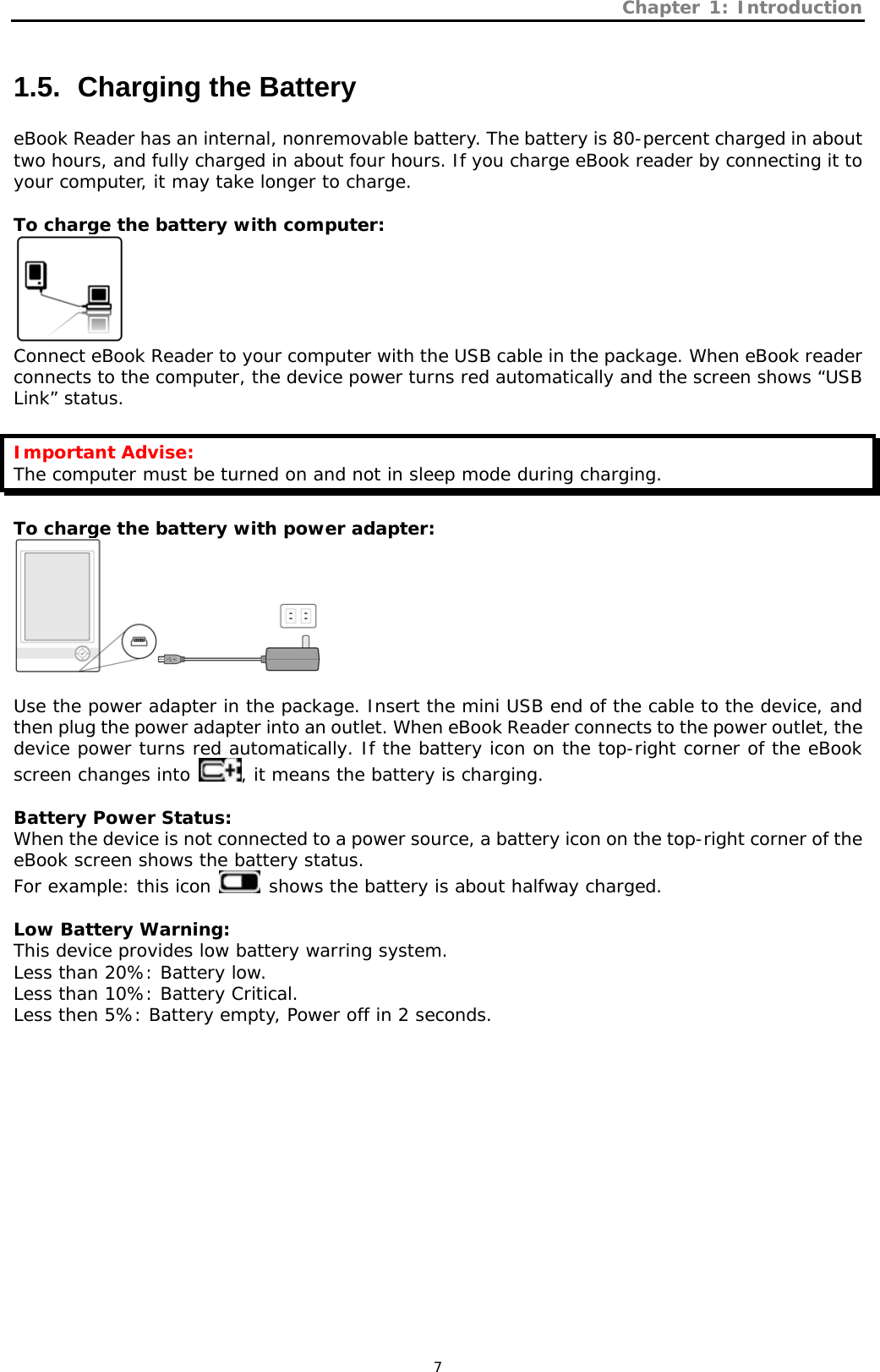 Chapter 1: Introduction   7 1.5.   Charging the Battery eBook Reader has an internal, nonremovable battery. The battery is 80-percent charged in about two hours, and fully charged in about four hours. If you charge eBook reader by connecting it to your computer, it may take longer to charge.   To charge the battery with computer:  Connect eBook Reader to your computer with the USB cable in the package. When eBook reader connects to the computer, the device power turns red automatically and the screen shows “USB Link” status.   Important Advise: The computer must be turned on and not in sleep mode during charging.  To charge the battery with power adapter:   Use the power adapter in the package. Insert the mini USB end of the cable to the device, and then plug the power adapter into an outlet. When eBook Reader connects to the power outlet, the device power turns red automatically. If the battery icon on the top-right corner of the eBook screen changes into  , it means the battery is charging.  Battery Power Status: When the device is not connected to a power source, a battery icon on the top-right corner of the eBook screen shows the battery status. For example: this icon   shows the battery is about halfway charged.   Low Battery Warning: This device provides low battery warring system. Less than 20%: Battery low. Less than 10%: Battery Critical. Less then 5%: Battery empty, Power off in 2 seconds.   