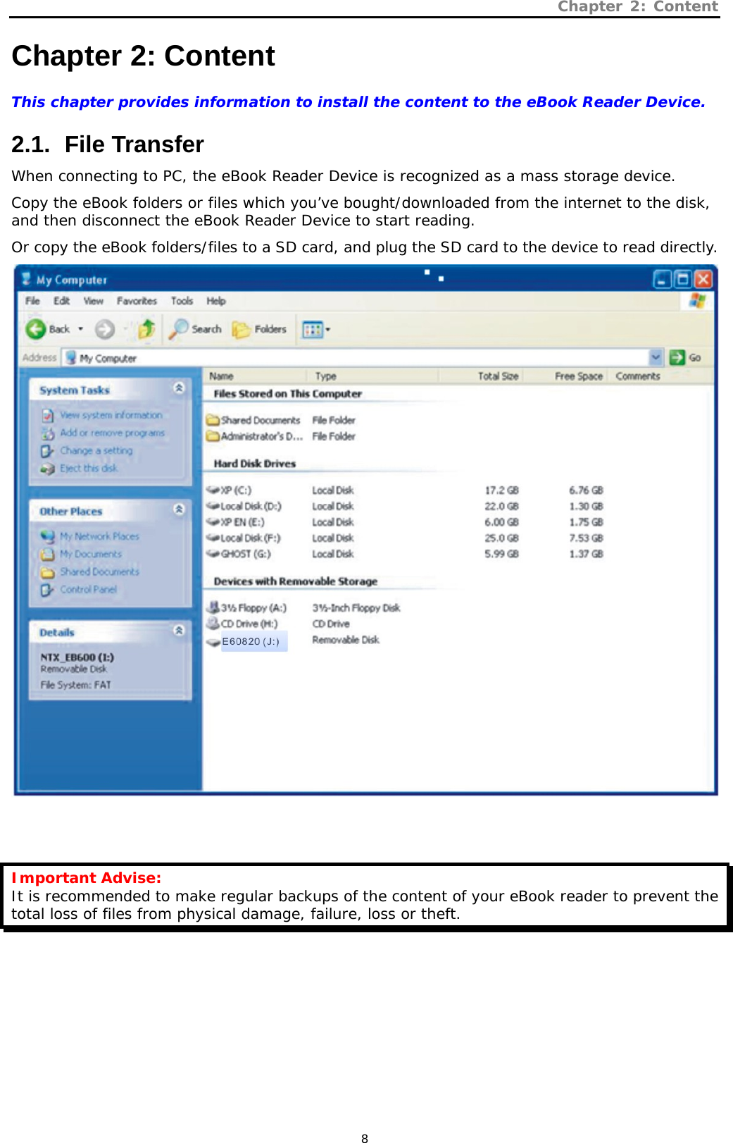 Chapter 2: Content   8 Chapter 2: Content This chapter provides information to install the content to the eBook Reader Device.   2.1.   File  Transfer When connecting to PC, the eBook Reader Device is recognized as a mass storage device.  Copy the eBook folders or files which you’ve bought/downloaded from the internet to the disk, and then disconnect the eBook Reader Device to start reading.  Or copy the eBook folders/files to a SD card, and plug the SD card to the device to read directly.    Important Advise: It is recommended to make regular backups of the content of your eBook reader to prevent the total loss of files from physical damage, failure, loss or theft.  