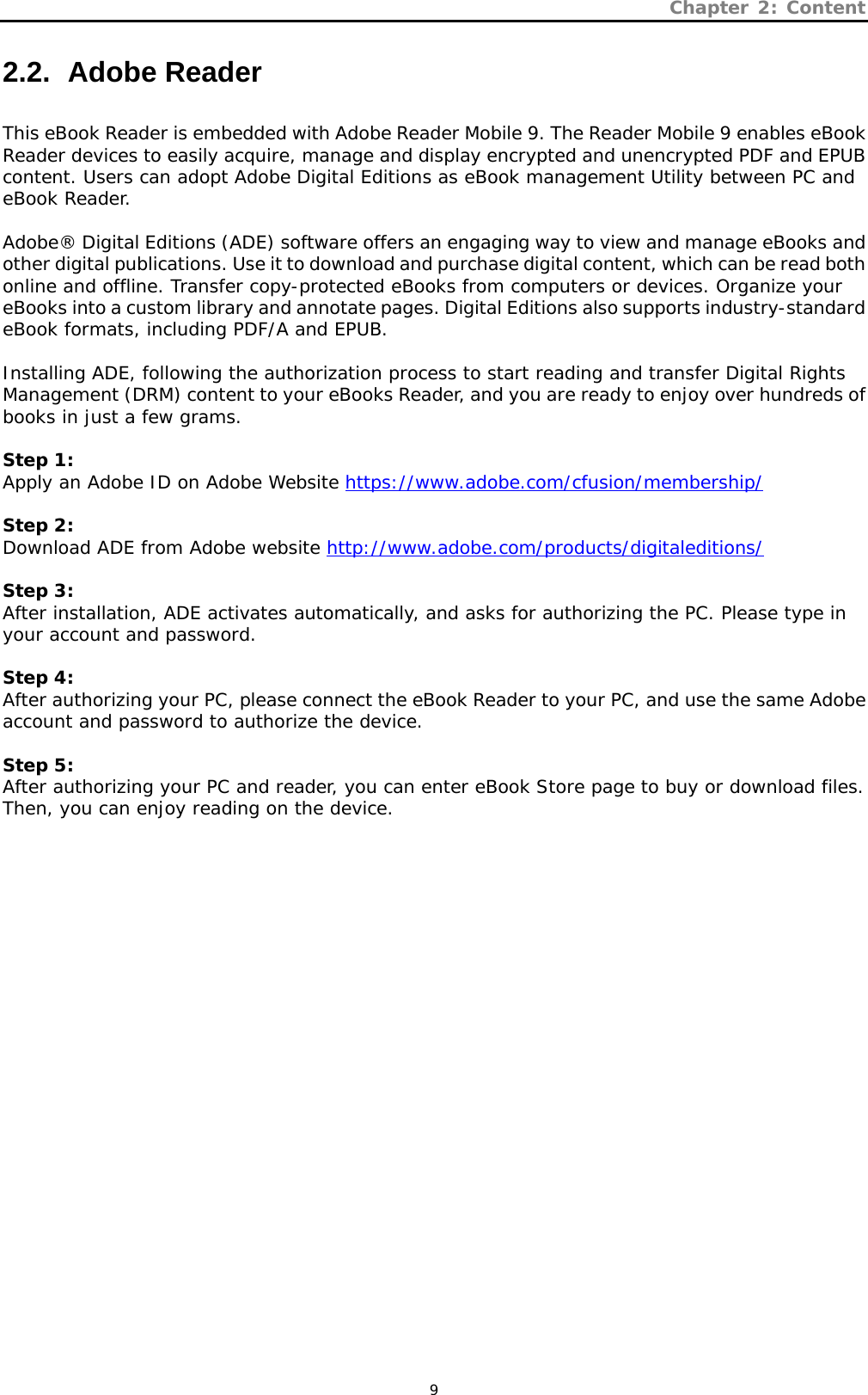 Chapter 2: Content   9 2.2.   Adobe  Reader  This eBook Reader is embedded with Adobe Reader Mobile 9. The Reader Mobile 9 enables eBook Reader devices to easily acquire, manage and display encrypted and unencrypted PDF and EPUB content. Users can adopt Adobe Digital Editions as eBook management Utility between PC and eBook Reader.    Adobe® Digital Editions (ADE) software offers an engaging way to view and manage eBooks and other digital publications. Use it to download and purchase digital content, which can be read both online and offline. Transfer copy-protected eBooks from computers or devices. Organize your eBooks into a custom library and annotate pages. Digital Editions also supports industry-standard eBook formats, including PDF/A and EPUB.  Installing ADE, following the authorization process to start reading and transfer Digital Rights Management (DRM) content to your eBooks Reader, and you are ready to enjoy over hundreds of books in just a few grams.  Step 1: Apply an Adobe ID on Adobe Website https://www.adobe.com/cfusion/membership/  Step 2: Download ADE from Adobe website http://www.adobe.com/products/digitaleditions/  Step 3: After installation, ADE activates automatically, and asks for authorizing the PC. Please type in your account and password.  Step 4: After authorizing your PC, please connect the eBook Reader to your PC, and use the same Adobe account and password to authorize the device.  Step 5: After authorizing your PC and reader, you can enter eBook Store page to buy or download files. Then, you can enjoy reading on the device.  