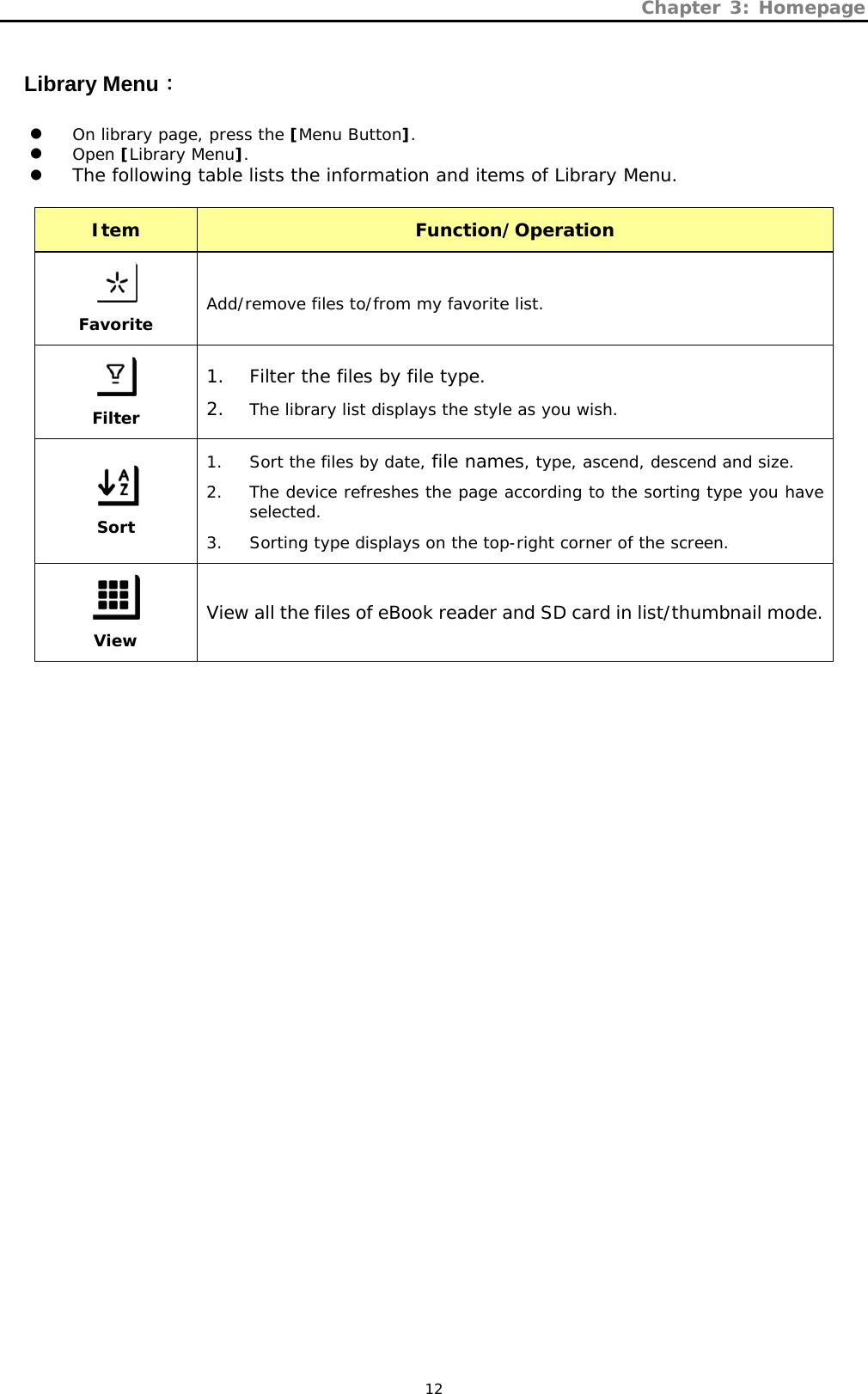 Chapter 3: Homepage   12 Library Menu： z On library page, press the [Menu Button]. z Open [Library Menu]. z The following table lists the information and items of Library Menu.  Item  Function/Operation   Favorite Add/remove files to/from my favorite list.  Filter 1. Filter the files by file type. 2. The library list displays the style as you wish.  Sort 1. Sort the files by date, file names, type, ascend, descend and size. 2. The device refreshes the page according to the sorting type you have selected. 3. Sorting type displays on the top-right corner of the screen.  View View all the files of eBook reader and SD card in list/thumbnail mode. 