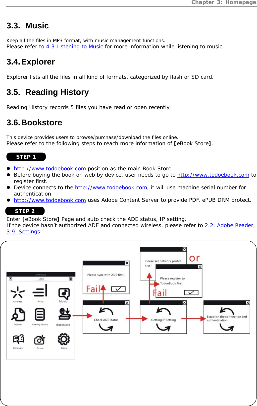 Chapter 3: Homepage   13 3.3.   Music Keep all the files in MP3 format, with music management functions. Please refer to 4.3 Listening to Music for more information while listening to music. 3.4. Explorer Explorer lists all the files in all kind of formats, categorized by flash or SD card. 3.5.   Reading  History Reading History records 5 files you have read or open recently. 3.6. Bookstore This device provides users to browse/purchase/download the files online.  Please refer to the following steps to reach more information of [eBook Store].    z http://www.todoebook.com position as the main Book Store. z Before buying the book on web by device, user needs to go to http://www.todoebook.com to register first. z Device connects to the http://www.todoebook.com, it will use machine serial number for authentication. z http://www.todoebook.com uses Adobe Content Server to provide PDF, ePUB DRM protect.   Enter [eBook Store] Page and auto check the ADE status, IP setting. If the device hasn’t authorized ADE and connected wireless, please refer to 2.2. Adobe Reader, 3.9. Settings.         STEP 1 STEP 2 