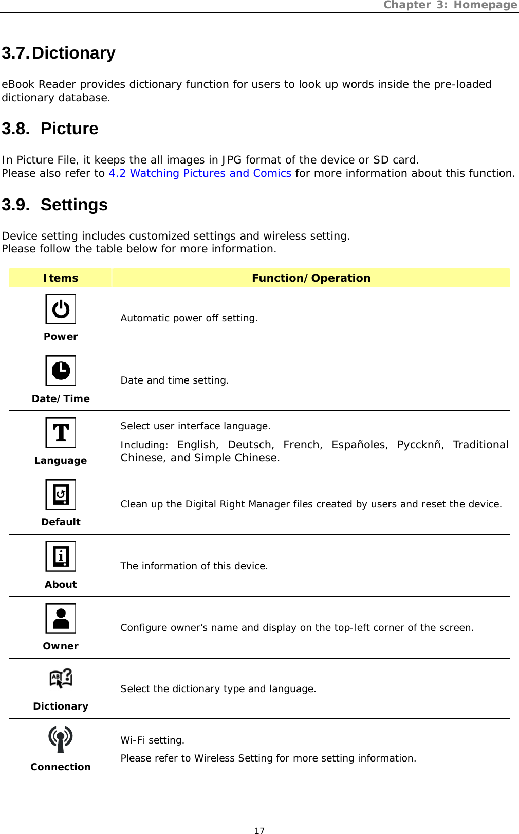 Chapter 3: Homepage   17 3.7. Dictionary eBook Reader provides dictionary function for users to look up words inside the pre-loaded dictionary database. 3.8.   Picture In Picture File, it keeps the all images in JPG format of the device or SD card.  Please also refer to 4.2 Watching Pictures and Comics for more information about this function. 3.9.   Settings Device setting includes customized settings and wireless setting.  Please follow the table below for more information.  Items  Function/Operation  Power Automatic power off setting.  Date/Time Date and time setting.  Language Select user interface language. Including:  English, Deutsch, French, Españoles, Pyccknñ, Traditional Chinese, and Simple Chinese.  Default Clean up the Digital Right Manager files created by users and reset the device.  About The information of this device.  Owner Configure owner’s name and display on the top-left corner of the screen.  Dictionary Select the dictionary type and language.  Connection Wi-Fi setting. Please refer to Wireless Setting for more setting information.  