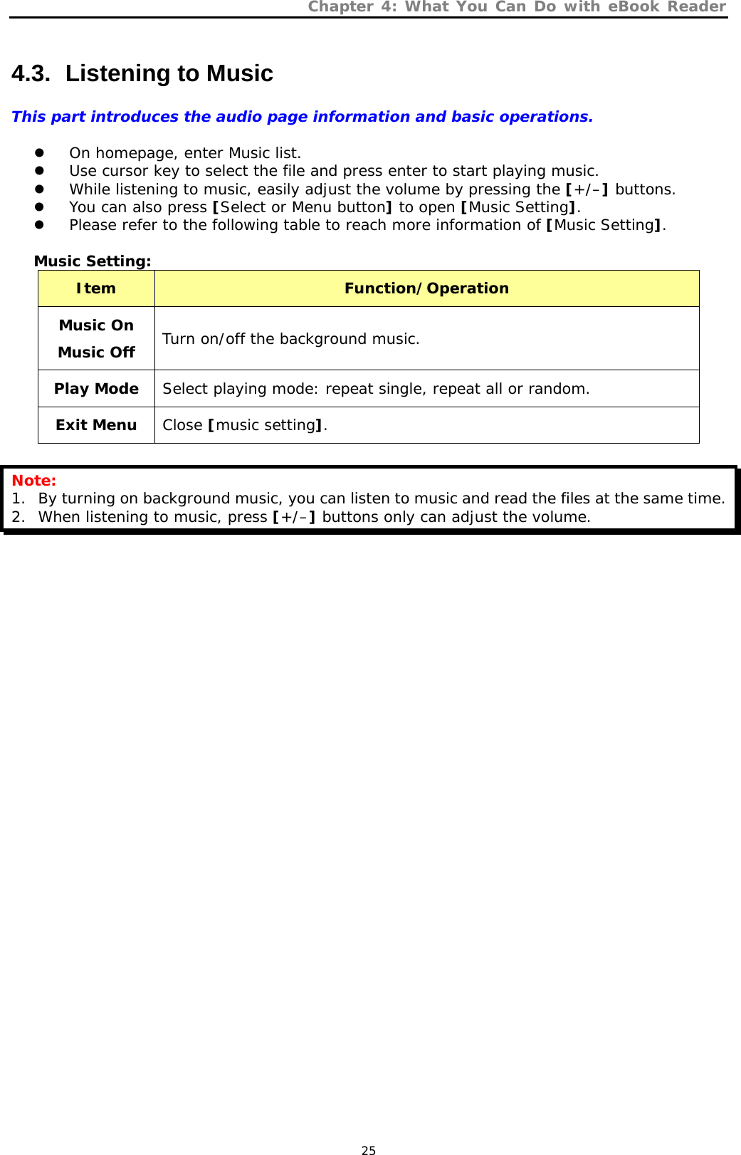 Chapter 4: What You Can Do with eBook Reader   25 4.3.   Listening to Music This part introduces the audio page information and basic operations.  z On homepage, enter Music list.  z Use cursor key to select the file and press enter to start playing music. z While listening to music, easily adjust the volume by pressing the [+/–] buttons. z You can also press [Select or Menu button] to open [Music Setting]. z Please refer to the following table to reach more information of [Music Setting].  Music Setting: Item  Function/Operation Music On Music Off Turn on/off the background music. Play Mode  Select playing mode: repeat single, repeat all or random. Exit Menu  Close [music setting].  Note: 1. By turning on background music, you can listen to music and read the files at the same time. 2. When listening to music, press [+/–] buttons only can adjust the volume.  