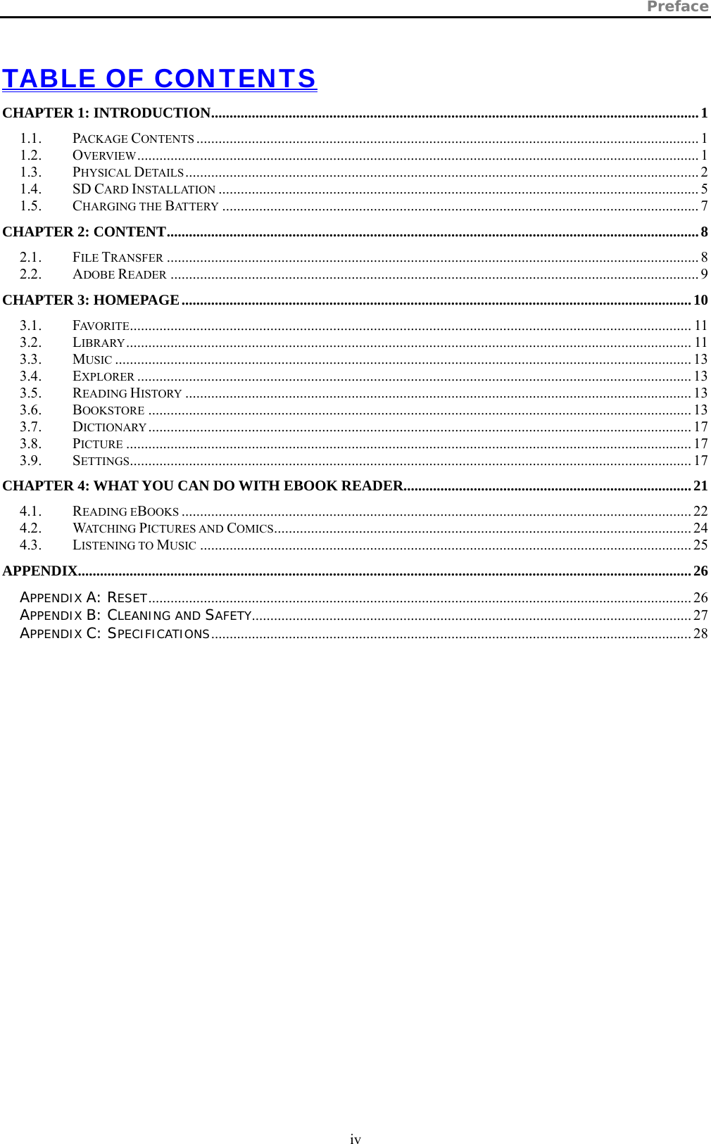 Preface  iv   TABLE OF CONTENTS CHAPTER 1: INTRODUCTION....................................................................................................................................1 1.1. PACKAGE CONTENTS ........................................................................................................................................ 1 1.2. OVERVIEW........................................................................................................................................................ 1 1.3. PHYSICAL DETAILS........................................................................................................................................... 2 1.4. SD CARD INSTALLATION .................................................................................................................................. 5 1.5. CHARGING THE BATTERY ................................................................................................................................. 7 CHAPTER 2: CONTENT................................................................................................................................................8 2.1. FILE TRANSFER ................................................................................................................................................ 8 2.2. ADOBE READER ............................................................................................................................................... 9 CHAPTER 3: HOMEPAGE..........................................................................................................................................10 3.1. FAVORITE........................................................................................................................................................ 11 3.2. LIBRARY......................................................................................................................................................... 11 3.3. MUSIC ............................................................................................................................................................ 13 3.4. EXPLORER ...................................................................................................................................................... 13 3.5. READING HISTORY ......................................................................................................................................... 13 3.6. BOOKSTORE ................................................................................................................................................... 13 3.7. DICTIONARY................................................................................................................................................... 17 3.8. PICTURE ......................................................................................................................................................... 17 3.9. SETTINGS........................................................................................................................................................ 17 CHAPTER 4: WHAT YOU CAN DO WITH EBOOK READER..............................................................................21 4.1. READING EBOOKS .......................................................................................................................................... 22 4.2. WATCHING PICTURES AND COMICS................................................................................................................. 24 4.3. LISTENING TO MUSIC ..................................................................................................................................... 25 APPENDIX......................................................................................................................................................................26 APPENDIX A: RESET................................................................................................................................................... 26 APPENDIX B: CLEANING AND SAFETY....................................................................................................................... 27 APPENDIX C: SPECIFICATIONS.................................................................................................................................. 28  