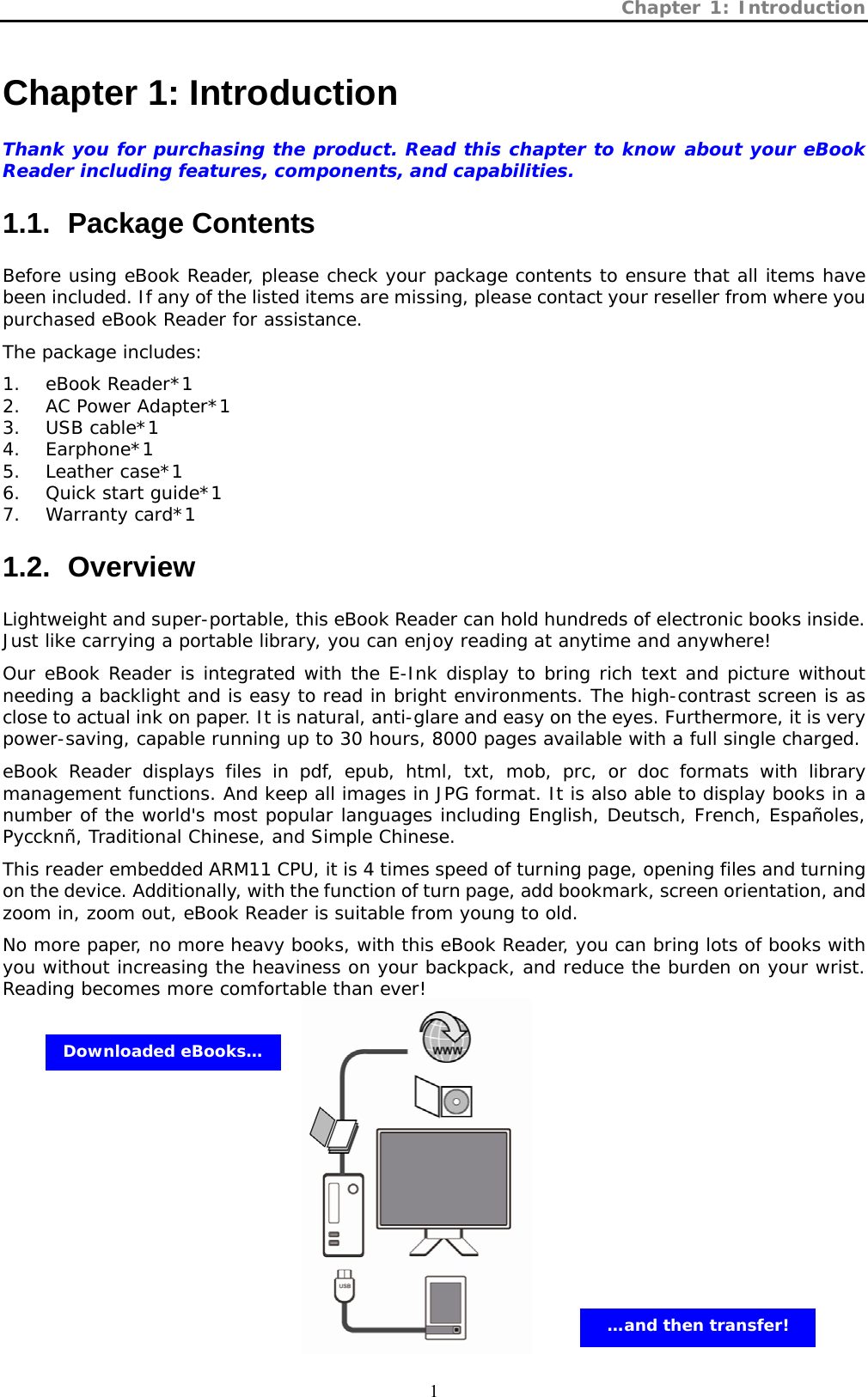 Chapter 1: Introduction  1 Chapter 1: Introduction   Thank you for purchasing the product. Read this chapter to know about your eBook Reader including features, components, and capabilities. 1.1.  Package Contents  Before using eBook Reader, please check your package contents to ensure that all items have been included. If any of the listed items are missing, please contact your reseller from where you purchased eBook Reader for assistance.  The package includes:  1. eBook Reader*1  2. AC Power Adapter*1  3. USB cable*1 4. Earphone*1 5. Leather case*1  6. Quick start guide*1 7. Warranty card*1 1.2.  Overview  Lightweight and super-portable, this eBook Reader can hold hundreds of electronic books inside. Just like carrying a portable library, you can enjoy reading at anytime and anywhere! Our eBook Reader is integrated with the E-Ink display to bring rich text and picture without needing a backlight and is easy to read in bright environments. The high-contrast screen is as close to actual ink on paper. It is natural, anti-glare and easy on the eyes. Furthermore, it is very power-saving, capable running up to 30 hours, 8000 pages available with a full single charged. eBook Reader displays files in pdf, epub, html, txt, mob, prc, or doc formats with library management functions. And keep all images in JPG format. It is also able to display books in a number of the world&apos;s most popular languages including English, Deutsch, French, Españoles, Pyccknñ, Traditional Chinese, and Simple Chinese.  This reader embedded ARM11 CPU, it is 4 times speed of turning page, opening files and turning on the device. Additionally, with the function of turn page, add bookmark, screen orientation, and zoom in, zoom out, eBook Reader is suitable from young to old.  No more paper, no more heavy books, with this eBook Reader, you can bring lots of books with you without increasing the heaviness on your backpack, and reduce the burden on your wrist. Reading becomes more comfortable than ever!           Downloaded eBooks… …and then transfer!  