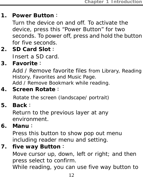 Chapter 1 Introduction  12 1.  Power Button： Turn the device on and off. To activate the device, press this “Power Button” for two seconds. To power off, press and hold the button for five seconds. 2. SD Card Slot： Insert a SD card. 3. Favorite： Add / Remove favorite files from Library, Reading History, Favorites and Music Page. Add / Remove Bookmark while reading.  4. Screen Rotate： Rotate the screen (landscape/ portrait) 5. Back： Return to the previous layer at any environment. 6. Manu： Press this button to show pop out menu including reader menu and setting. 7. five way Button： Move cursor up, down, left or right; and then press select to confirm.  While reading, you can use five way button to 