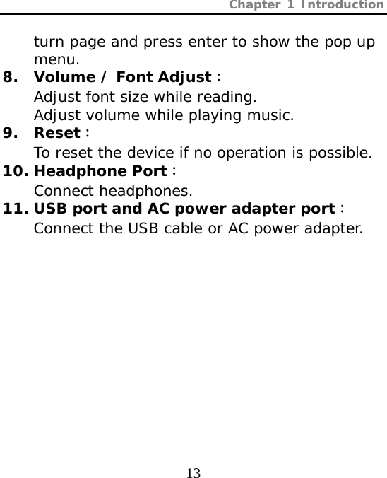 Chapter 1 Introduction  13 turn page and press enter to show the pop up menu.  8. Volume / Font Adjust： Adjust font size while reading. Adjust volume while playing music. 9. Reset： To reset the device if no operation is possible. 10. Headphone Port： Connect headphones. 11. USB port and AC power adapter port： Connect the USB cable or AC power adapter. 