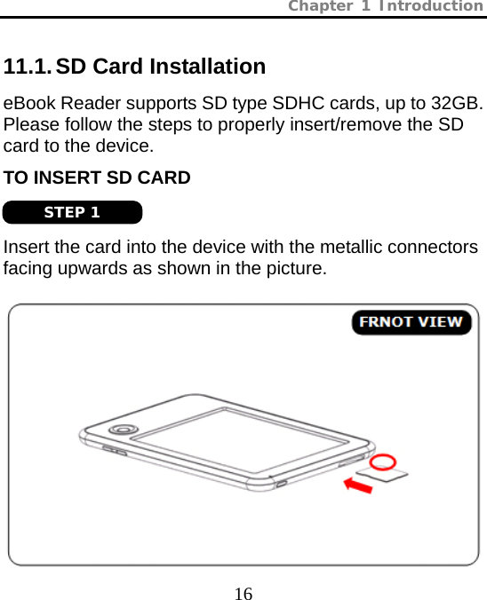 Chapter 1 Introduction  16 11.1. SD Card Installation eBook Reader supports SD type SDHC cards, up to 32GB. Please follow the steps to properly insert/remove the SD card to the device. TO INSERT SD CARD   Insert the card into the device with the metallic connectors facing upwards as shown in the picture.   STEP 1 