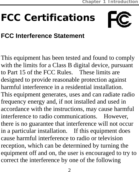 Chapter 1 Introduction  2 FCC Certifications            FCC Interference Statement This equipment has been tested and found to comply with the limits for a Class B digital device, pursuant to Part 15 of the FCC Rules.    These limits are designed to provide reasonable protection against harmful interference in a residential installation.   This equipment generates, uses and can radiate radio frequency energy and, if not installed and used in accordance with the instructions, may cause harmful interference to radio communications.    However, there is no guarantee that interference will not occur in a particular installation.    If this equipment does cause harmful interference to radio or television reception, which can be determined by turning the equipment off and on, the user is encouraged to try to correct the interference by one of the following 