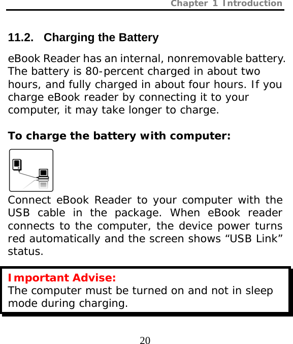 Chapter 1 Introduction  20  11.2.   Charging the Battery eBook Reader has an internal, nonremovable battery. The battery is 80-percent charged in about two hours, and fully charged in about four hours. If you charge eBook reader by connecting it to your computer, it may take longer to charge.  To charge the battery with computer:   Connect eBook Reader to your computer with the USB cable in the package. When eBook reader connects to the computer, the device power turns red automatically and the screen shows “USB Link” status. Important Advise: The computer must be turned on and not in sleep mode during charging. 