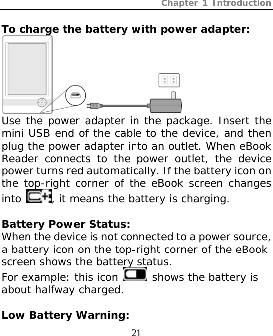 Chapter 1 Introduction  21  To charge the battery with power adapter:  Use the power adapter in the package. Insert the mini USB end of the cable to the device, and then plug the power adapter into an outlet. When eBook Reader connects to the power outlet, the device power turns red automatically. If the battery icon on the top-right corner of the eBook screen changes into  , it means the battery is charging.  Battery Power Status: When the device is not connected to a power source, a battery icon on the top-right corner of the eBook screen shows the battery status. For example: this icon   shows the battery is about halfway charged.  Low Battery Warning: 