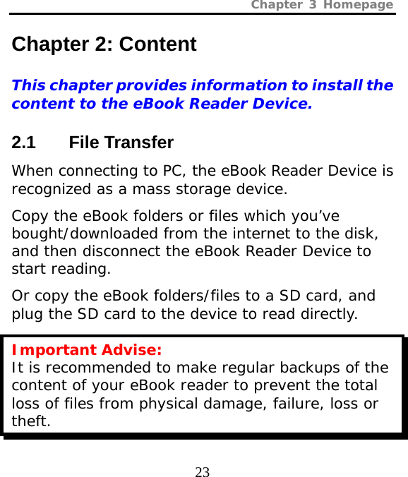 Chapter 3 Homepage  23 Chapter 2: Content This chapter provides information to install the content to the eBook Reader Device.  2.1 File Transfer When connecting to PC, the eBook Reader Device is recognized as a mass storage device.  Copy the eBook folders or files which you’ve bought/downloaded from the internet to the disk, and then disconnect the eBook Reader Device to start reading.  Or copy the eBook folders/files to a SD card, and plug the SD card to the device to read directly. Important Advise: It is recommended to make regular backups of the content of your eBook reader to prevent the total loss of files from physical damage, failure, loss or theft. 