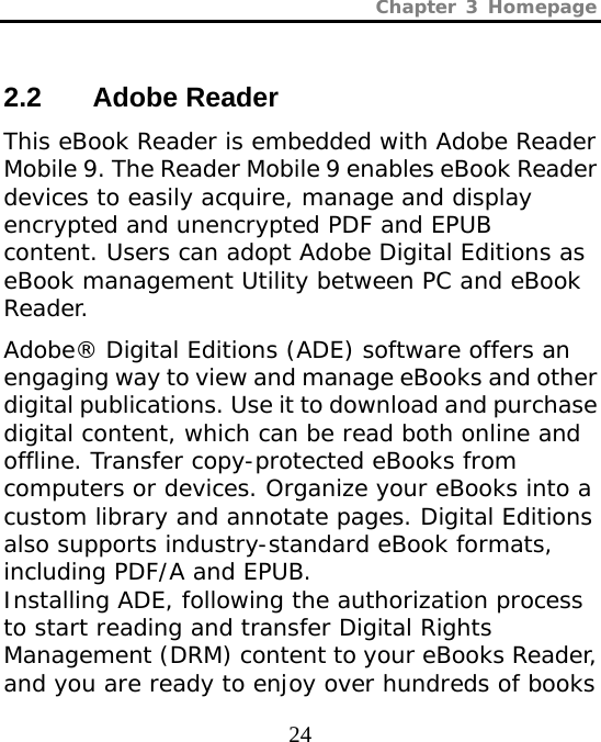 Chapter 3 Homepage  24 2.2 Adobe Reader This eBook Reader is embedded with Adobe Reader Mobile 9. The Reader Mobile 9 enables eBook Reader devices to easily acquire, manage and display encrypted and unencrypted PDF and EPUB content. Users can adopt Adobe Digital Editions as eBook management Utility between PC and eBook Reader.   Adobe® Digital Editions (ADE) software offers an engaging way to view and manage eBooks and other digital publications. Use it to download and purchase digital content, which can be read both online and offline. Transfer copy-protected eBooks from computers or devices. Organize your eBooks into a custom library and annotate pages. Digital Editions also supports industry-standard eBook formats, including PDF/A and EPUB. Installing ADE, following the authorization process to start reading and transfer Digital Rights Management (DRM) content to your eBooks Reader, and you are ready to enjoy over hundreds of books 