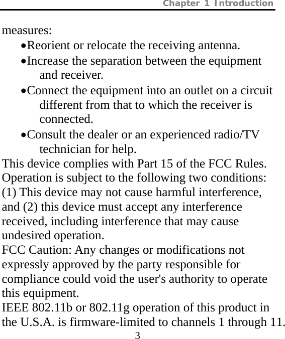 Chapter 1 Introduction  3 measures: • Reorient or relocate the receiving antenna. • Increase the separation between the equipment and receiver. • Connect the equipment into an outlet on a circuit different from that to which the receiver is connected. • Consult the dealer or an experienced radio/TV technician for help. This device complies with Part 15 of the FCC Rules. Operation is subject to the following two conditions: (1) This device may not cause harmful interference, and (2) this device must accept any interference received, including interference that may cause undesired operation. FCC Caution: Any changes or modifications not expressly approved by the party responsible for compliance could void the user&apos;s authority to operate this equipment. IEEE 802.11b or 802.11g operation of this product in the U.S.A. is firmware-limited to channels 1 through 11.   