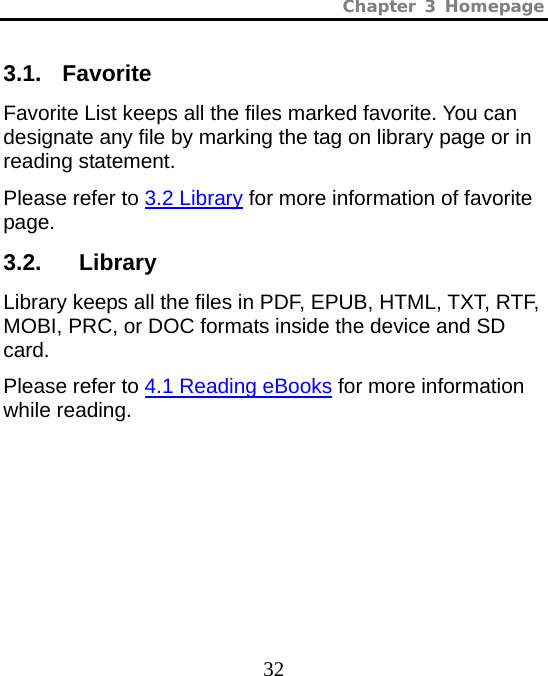 Chapter 3 Homepage  32 3.1. Favorite Favorite List keeps all the files marked favorite. You can designate any file by marking the tag on library page or in reading statement. Please refer to 3.2 Library for more information of favorite page. 3.2.   Library Library keeps all the files in PDF, EPUB, HTML, TXT, RTF, MOBI, PRC, or DOC formats inside the device and SD card.  Please refer to 4.1 Reading eBooks for more information while reading.  