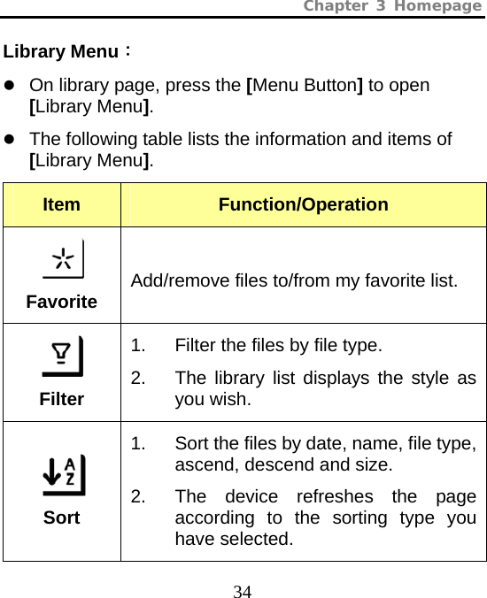 Chapter 3 Homepage  34 Library Menu： z On library page, press the [Menu Button] to open [Library Menu]. z The following table lists the information and items of [Library Menu]. Item  Function/Operation   Favorite Add/remove files to/from my favorite list.  Filter 1.  Filter the files by file type. 2.  The library list displays the style as you wish.  Sort 1.  Sort the files by date, name, file type, ascend, descend and size. 2.  The device refreshes the page according to the sorting type you have selected. 