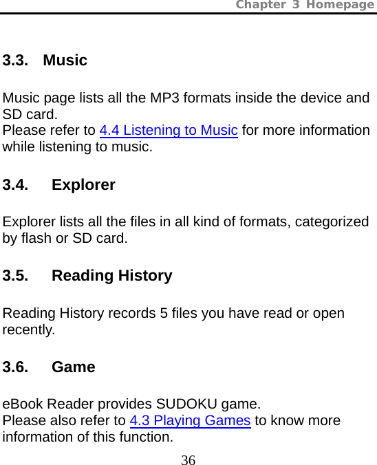 Chapter 3 Homepage  36 3.3. Music Music page lists all the MP3 formats inside the device and SD card.   Please refer to 4.4 Listening to Music for more information while listening to music.  3.4.   Explorer Explorer lists all the files in all kind of formats, categorized by flash or SD card. 3.5.   Reading History Reading History records 5 files you have read or open recently. 3.6.   Game eBook Reader provides SUDOKU game.   Please also refer to 4.3 Playing Games to know more information of this function. 