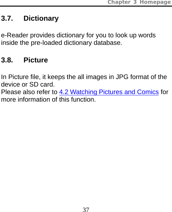 Chapter 3 Homepage  37 3.7.   Dictionary e-Reader provides dictionary for you to look up words inside the pre-loaded dictionary database. 3.8.   Picture In Picture file, it keeps the all images in JPG format of the device or SD card.   Please also refer to 4.2 Watching Pictures and Comics for more information of this function. 