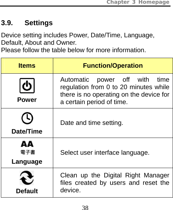 Chapter 3 Homepage  38 3.9.   Settings Device setting includes Power, Date/Time, Language, Default, About and Owner.   Please follow the table below for more information. Items  Function/Operation  Power Automatic power off with time regulation from 0 to 20 minutes while there is no operating on the device for a certain period of time.  Date/Time Date and time setting.  Language Select user interface language.  Default Clean up the Digital Right Manager files created by users and reset the device. 