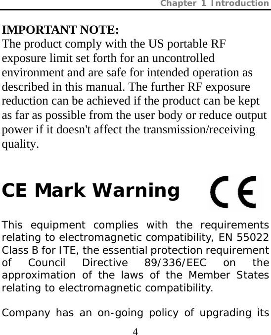 Chapter 1 Introduction  4 IMPORTANT NOTE: The product comply with the US portable RF exposure limit set forth for an uncontrolled environment and are safe for intended operation as described in this manual. The further RF exposure reduction can be achieved if the product can be kept as far as possible from the user body or reduce output power if it doesn&apos;t affect the transmission/receiving quality.   CE Mark Warning  This equipment complies with the requirements relating to electromagnetic compatibility, EN 55022 Class B for ITE, the essential protection requirement of Council Directive 89/336/EEC on the approximation of the laws of the Member States relating to electromagnetic compatibility.  Company has an on-going policy of upgrading its 