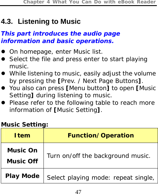 Chapter 4 What You Can Do with eBook Reader  47 4.3.  Listening to Music This part introduces the audio page information and basic operations. z On homepage, enter Music list. z Select the file and press enter to start playing music. z While listening to music, easily adjust the volume by pressing the [Prev. / Next Page Buttons]. z You also can press [Menu button] to open [Music Setting] during listening to music. z Please refer to the following table to reach more information of [Music Setting].  Music Setting:  Item  Function/Operation Music On Music Off  Turn on/off the background music. Play Mode  Select playing mode: repeat single, 