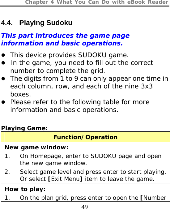 Chapter 4 What You Can Do with eBook Reader  49 4.4. Playing Sudoku This part introduces the game page information and basic operations. z This device provides SUDOKU game.  z In the game, you need to fill out the correct number to complete the grid. z The digits from 1 to 9 can only appear one time in each column, row, and each of the nine 3x3 boxes. z Please refer to the following table for more information and basic operations.  Playing Game:  Function/Operation New game window: 1. On Homepage, enter to SUDOKU page and open the new game window. 2. Select game level and press enter to start playing. Or select [Exit Menu] item to leave the game. How to play: 1. On the plan grid, press enter to open the [Number 