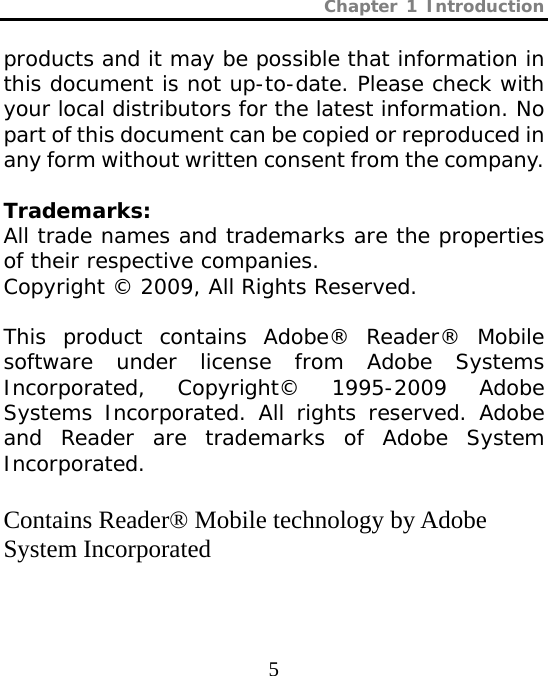 Chapter 1 Introduction  5 products and it may be possible that information in this document is not up-to-date. Please check with your local distributors for the latest information. No part of this document can be copied or reproduced in any form without written consent from the company.  Trademarks: All trade names and trademarks are the properties of their respective companies. Copyright © 2009, All Rights Reserved.  This product contains Adobe® Reader® Mobile software under license from Adobe Systems Incorporated, Copyright© 1995-2009 Adobe Systems Incorporated. All rights reserved. Adobe and Reader are trademarks of Adobe System Incorporated.  Contains Reader® Mobile technology by Adobe System Incorporated 