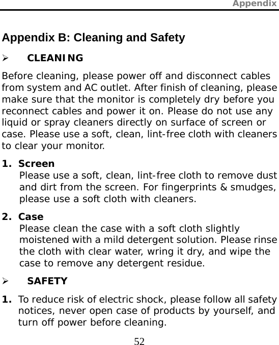 Appendix  52 Appendix B: Cleaning and Safety ¾ CLEANING Before cleaning, please power off and disconnect cables from system and AC outlet. After finish of cleaning, please make sure that the monitor is completely dry before you reconnect cables and power it on. Please do not use any liquid or spray cleaners directly on surface of screen or case. Please use a soft, clean, lint-free cloth with cleaners to clear your monitor. 1. Screen Please use a soft, clean, lint-free cloth to remove dust and dirt from the screen. For fingerprints &amp; smudges, please use a soft cloth with cleaners. 2. Case Please clean the case with a soft cloth slightly moistened with a mild detergent solution. Please rinse the cloth with clear water, wring it dry, and wipe the case to remove any detergent residue. ¾ SAFETY 1. To reduce risk of electric shock, please follow all safety notices, never open case of products by yourself, and turn off power before cleaning. 