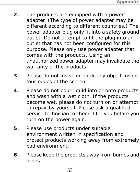 Appendix  53 2. The products are equipped with a power adapter. (The type of power adapter may be different according to different countries.) The power adapter plug only fit into a safety ground outlet. Do not attempt to fit the plug into an outlet that has not been configured for this purpose. Please only use power adapter that comes with the products. Using an unauthorized power adapter may invalidate the warranty of the products. 3. Please do not insert or block any object inside four edges of the screen. 4. Please do not pour liquid into or onto products and wash with a wet cloth. If the products become wet, please do not turn on or attempt to repair by yourself. Please ask a qualified service technician to check it for you before you turn on the power again. 5. Please use products under suitable environment written in specification and protect products working away from extremely bad environment. 6. Please keep the products away from bumps and drops. 