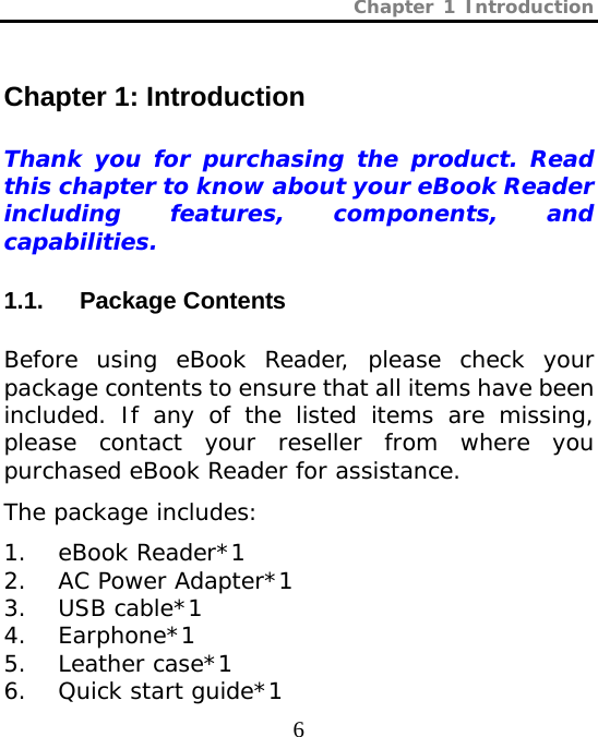 Chapter 1 Introduction  6 Chapter 1: Introduction   Thank you for purchasing the product. Read this chapter to know about your eBook Reader including features, components, and capabilities. 1.1.   Package Contents   Before using eBook Reader, please check your package contents to ensure that all items have been included. If any of the listed items are missing, please contact your reseller from where you purchased eBook Reader for assistance.  The package includes:  1. eBook Reader*1  2. AC Power Adapter*1  3. USB cable*1 4. Earphone*1 5. Leather case*1  6. Quick start guide*1 