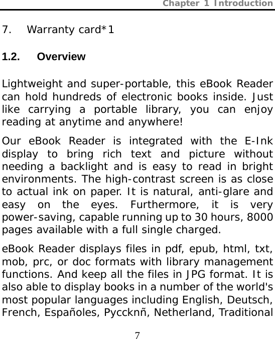 Chapter 1 Introduction  7 7. Warranty card*1 1.2.  Overview  Lightweight and super-portable, this eBook Reader can hold hundreds of electronic books inside. Just like carrying a portable library, you can enjoy reading at anytime and anywhere! Our eBook Reader is integrated with the E-Ink display to bring rich text and picture without needing a backlight and is easy to read in bright environments. The high-contrast screen is as close to actual ink on paper. It is natural, anti-glare and easy on the eyes. Furthermore, it is very power-saving, capable running up to 30 hours, 8000 pages available with a full single charged. eBook Reader displays files in pdf, epub, html, txt, mob, prc, or doc formats with library management functions. And keep all the files in JPG format. It is also able to display books in a number of the world&apos;s most popular languages including English, Deutsch, French, Españoles, Pyccknñ, Netherland, Traditional 