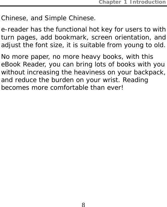 Chapter 1 Introduction  8 Chinese, and Simple Chinese.  e-reader has the functional hot key for users to with turn pages, add bookmark, screen orientation, and adjust the font size, it is suitable from young to old.  No more paper, no more heavy books, with this eBook Reader, you can bring lots of books with you without increasing the heaviness on your backpack, and reduce the burden on your wrist. Reading becomes more comfortable than ever! 